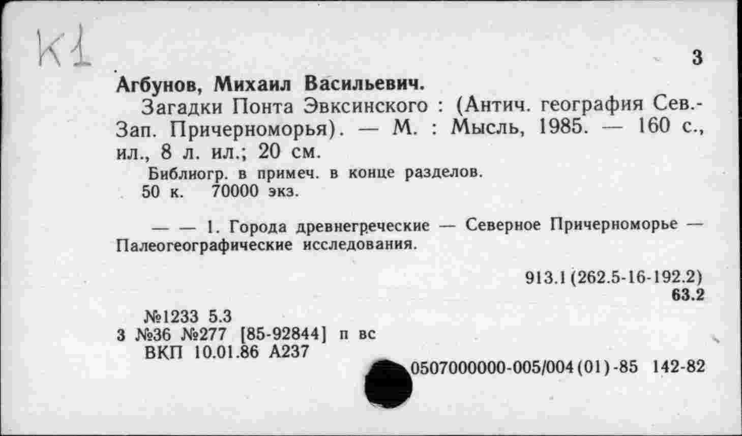 ﻿3
Агбунов, Михаил Васильевич.
Загадки Понта Эвксинского : (Антич. география Сев,-Зап. Причерноморья). — М. : Мысль, 1985. — 160 с., ил., 8 л. ил.; 20 см.
Библиогр. в примем, в конце разделов.
50 к. 70000 экз.
— — 1. Города древнегреческие — Северное Причерноморье — Палеогеографические исследования.
913.1 (262.5-16-192.2)
63.2
№1233 5.3
3 №36 №277 [85-92844] п вс
ВКП 10.01.86 А237
^^0507000000-005/004 (01 ) -85 142-82